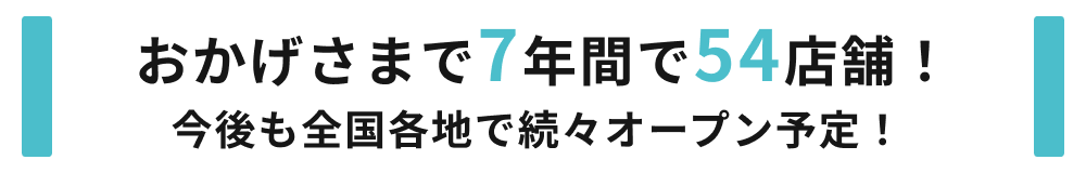 おかげさまで7年間で54店舗！今後も全国各地で続々オープン予定！